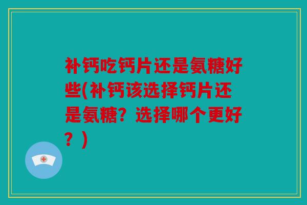 补钙吃钙片还是氨糖好些(补钙该选择钙片还是氨糖？选择哪个更好？)