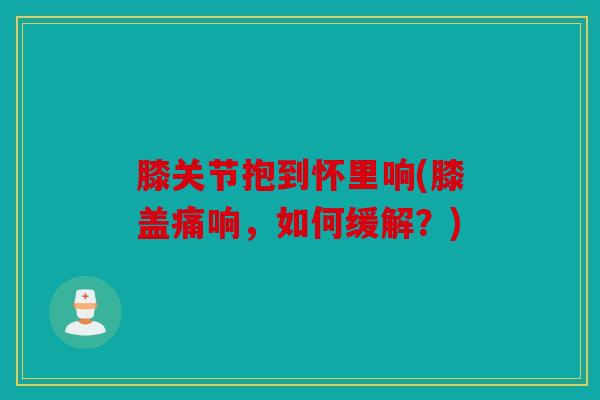 膝关节抱到怀里响(膝盖痛响，如何缓解？)