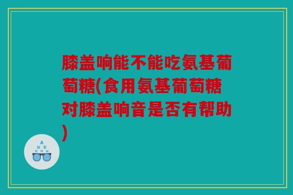 膝盖响能不能吃氨基葡萄糖(食用氨基葡萄糖对膝盖响音是否有帮助) 膝盖响能不能吃氨基葡萄糖(食用氨基葡萄糖对膝盖响音是否有帮助)