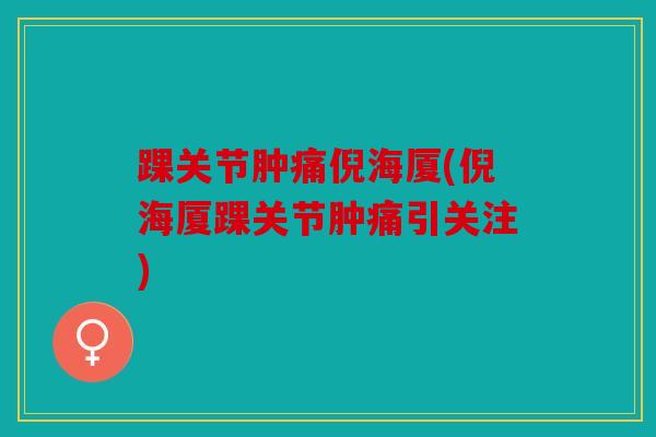 踝关节肿痛倪海厦(倪海厦踝关节肿痛引关注)