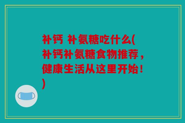 补钙 补氨糖吃什么(补钙补氨糖食物推荐，健康生活从这里开始！)