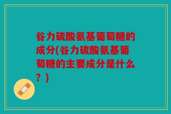 谷力硫酸氨基葡萄糖的成分(谷力硫酸氨基葡萄糖的主要成分是什么？)