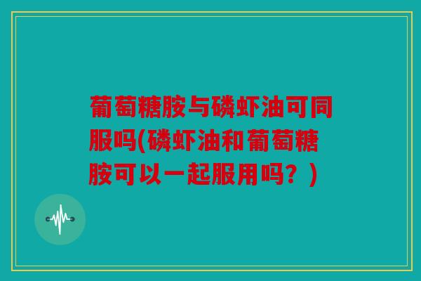 葡萄糖胺与磷虾油可同服吗(磷虾油和葡萄糖胺可以一起服用吗?) 葡萄糖胺与磷虾油可同服吗(磷虾油和葡萄糖胺可以一起服用吗?)