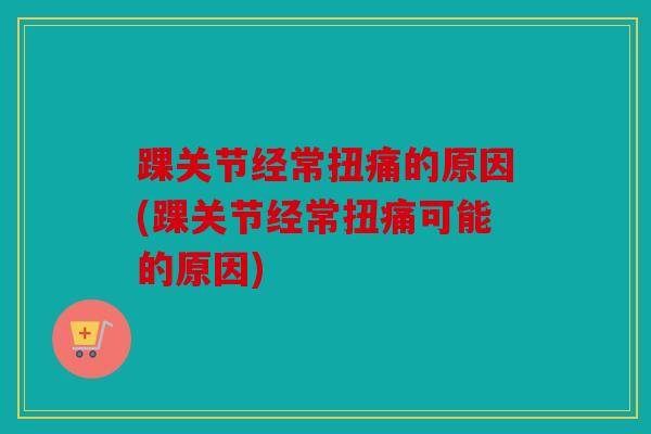 踝关节经常扭痛的原因(踝关节经常扭痛可能的原因)