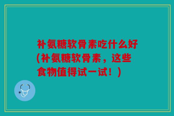 补氨糖软骨素吃什么好(补氨糖软骨素，这些食物值得试一试！)