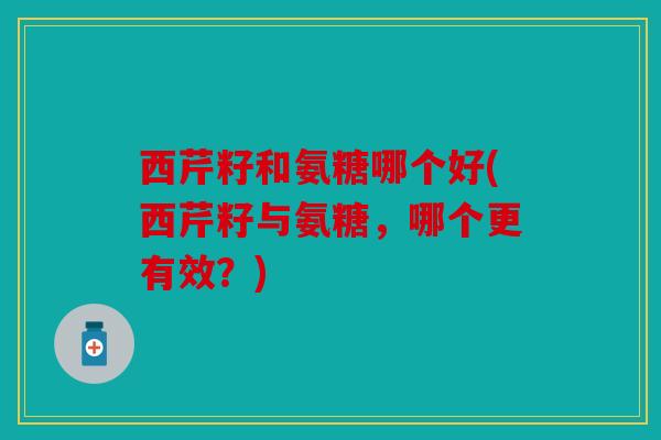 西芹籽和氨糖哪个好(西芹籽与氨糖，哪个更有效？)