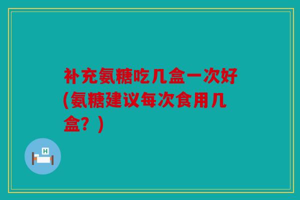 补充氨糖吃几盒一次好(氨糖建议每次食用几盒？)