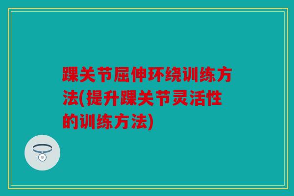 踝关节屈伸环绕训练方法(提升踝关节灵活性的训练方法)