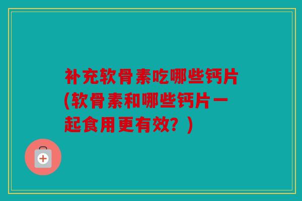 补充软骨素吃哪些钙片(软骨素和哪些钙片一起食用更有效？)
