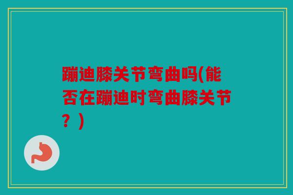 蹦迪膝关节弯曲吗(能否在蹦迪时弯曲膝关节？)