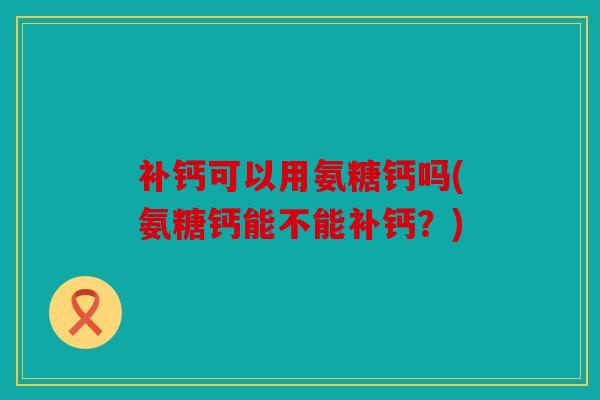补钙可以用氨糖钙吗(氨糖钙能不能补钙？)
