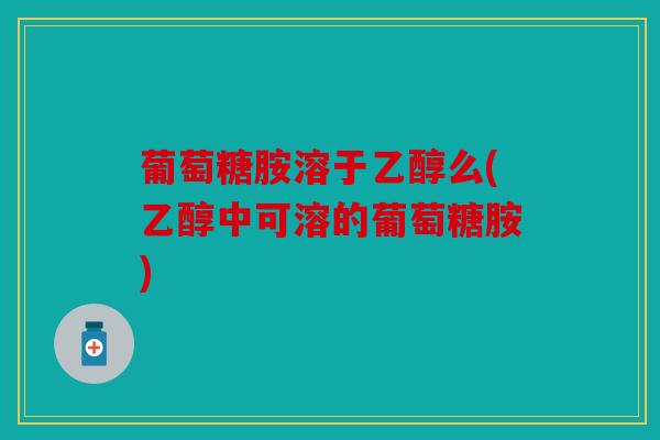 葡萄糖胺溶于乙醇么(乙醇中可溶的葡萄糖胺)