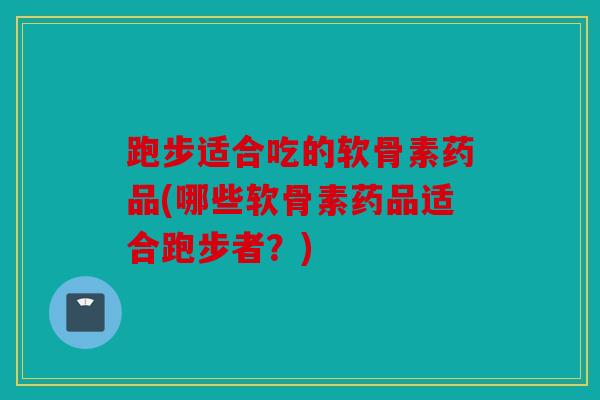 跑步适合吃的软骨素药品(哪些软骨素药品适合跑步者？)