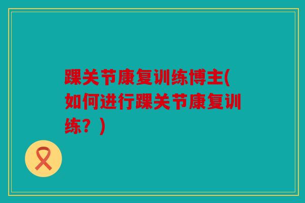踝关节康复训练博主(如何进行踝关节康复训练?) 踝关节康复训练博主(如何进行踝关节康复训练?)