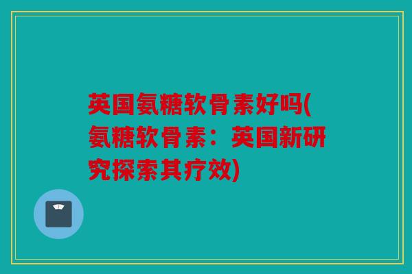 英国氨糖软骨素好吗(氨糖软骨素：英国新研究探索其疗效)