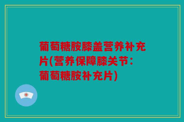 葡萄糖胺膝盖营养补充片(营养保障膝关节：葡萄糖胺补充片)