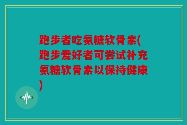 跑步者吃氨糖软骨素(跑步爱好者可尝试补充氨糖软骨素以保持健康)