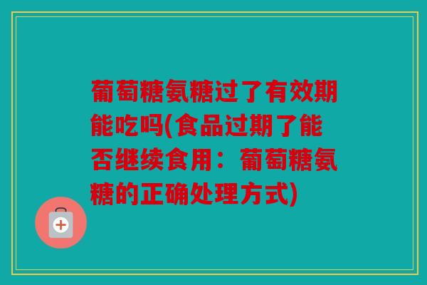 葡萄糖氨糖过了有效期能吃吗(食品过期了能否继续食用：葡萄糖氨糖的正确处理方式)