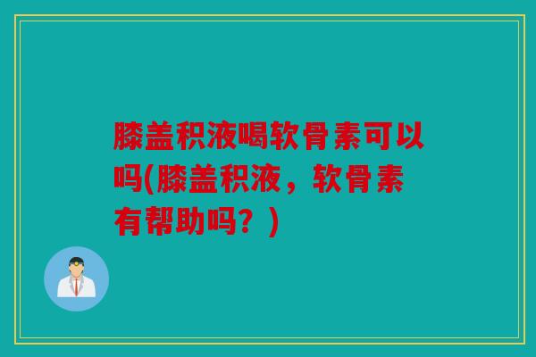 膝盖积液喝软骨素可以吗(膝盖积液，软骨素有帮助吗？)
