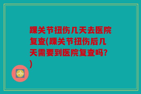踝关节扭伤几天去医院复查(踝关节扭伤后几天需要到医院复查吗？)