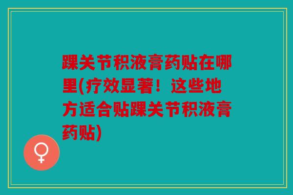 踝关节积液膏药贴在哪里(疗效显著！这些地方适合贴踝关节积液膏药贴)