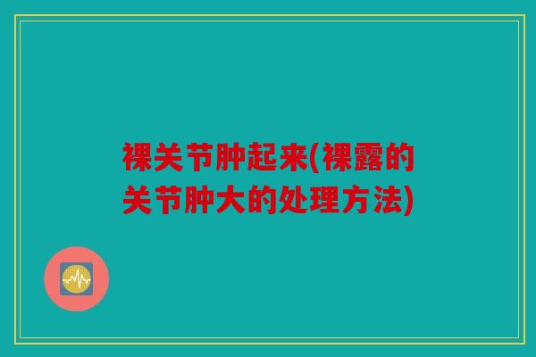 裸关节肿起来(裸露的关节肿大的处理方法)