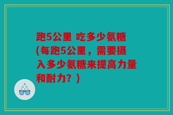 跑5公里 吃多少氨糖(每跑5公里，需要摄入多少氨糖来提高力量和耐力？)