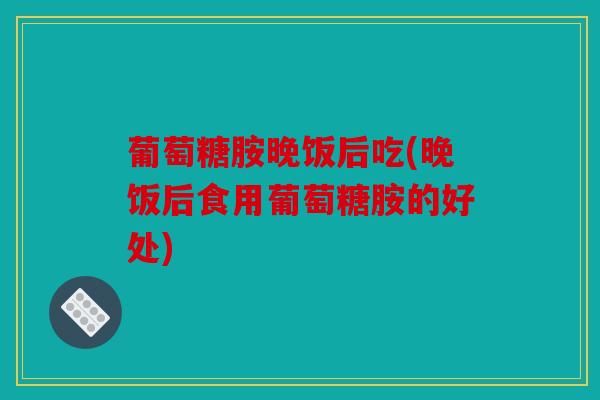 葡萄糖胺晚饭后吃(晚饭后食用葡萄糖胺的好处) 葡萄糖胺晚饭后吃(晚饭后食用葡萄糖胺的好处)