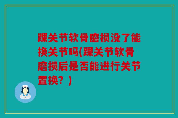 踝关节软骨磨损没了能换关节吗(踝关节软骨磨损后是否能进行关节置换？)