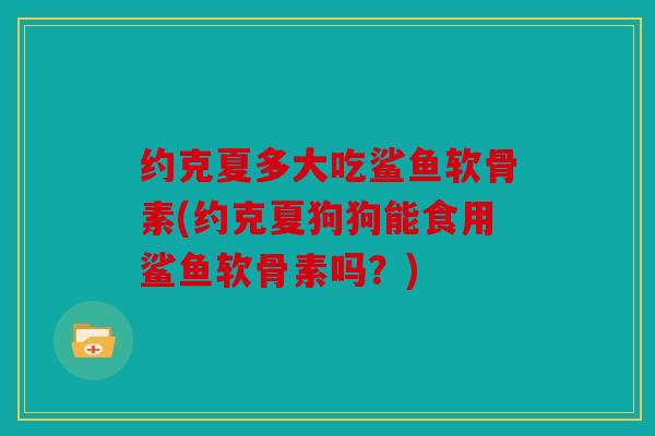 约克夏多大吃鲨鱼软骨素(约克夏狗狗能食用鲨鱼软骨素吗?) 约克夏多大吃鲨鱼软骨素(约克夏狗狗能食用鲨鱼软骨素吗?)