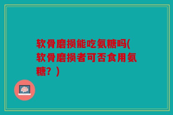 软骨磨损能吃氨糖吗(软骨磨损者可否食用氨糖？)