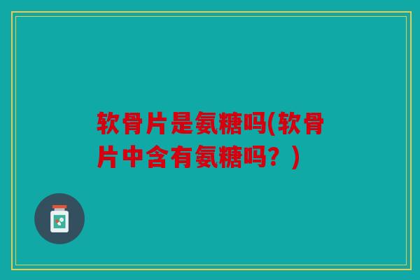 软骨片是氨糖吗(软骨片中含有氨糖吗？)