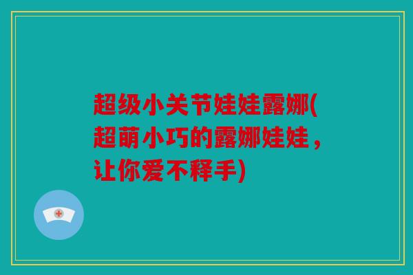 超级小关节娃娃露娜(超萌小巧的露娜娃娃，让你爱不释手)