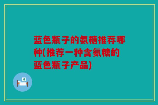 蓝色瓶子的氨糖推荐哪种(推荐一种含氨糖的蓝色瓶子产品)