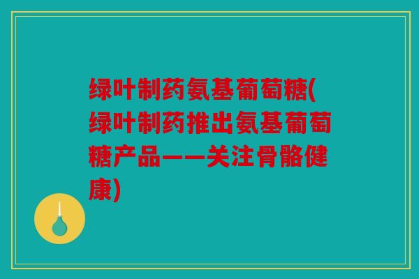 绿叶制药氨基葡萄糖(绿叶制药推出氨基葡萄糖产品——关注骨骼健康)