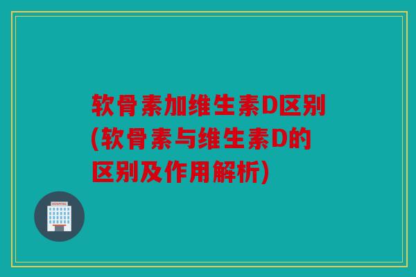 软骨素加维生素D区别(软骨素与维生素D的区别及作用解析)