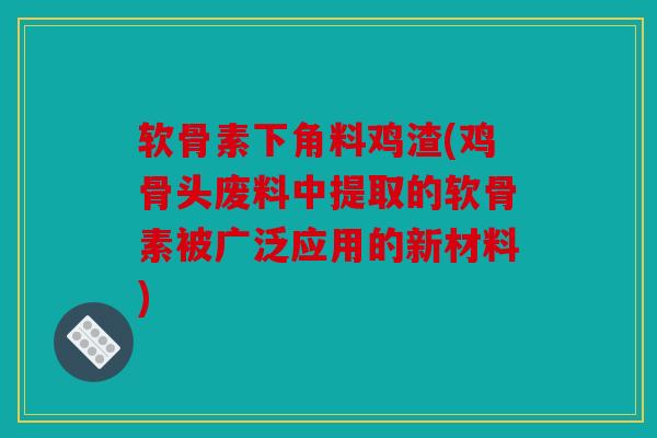 软骨素下角料鸡渣(鸡骨头废料中提取的软骨素被广泛应用的新材料)