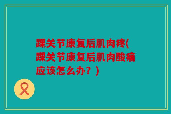 踝关节康复后肌肉疼(踝关节康复后肌肉酸痛应该怎么办？)