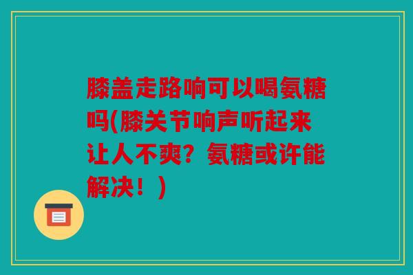 膝盖走路响可以喝氨糖吗(膝关节响声听起来让人不爽?氨糖或许能解决!) 膝盖走路响可以喝氨糖吗(膝关节响声听起来让人不爽?氨糖或许能解决!)
