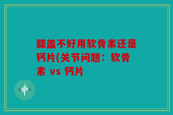 膝盖不好用软骨素还是钙片(关节问题：软骨素 vs 钙片