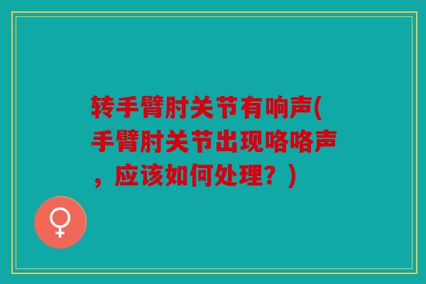 转手臂肘关节有响声(手臂肘关节出现咯咯声，应该如何处理？)