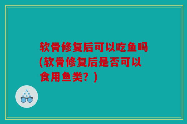 软骨修复后可以吃鱼吗(软骨修复后是否可以食用鱼类？)