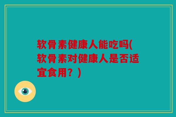 软骨素健康人能吃吗(软骨素对健康人是否适宜食用？)