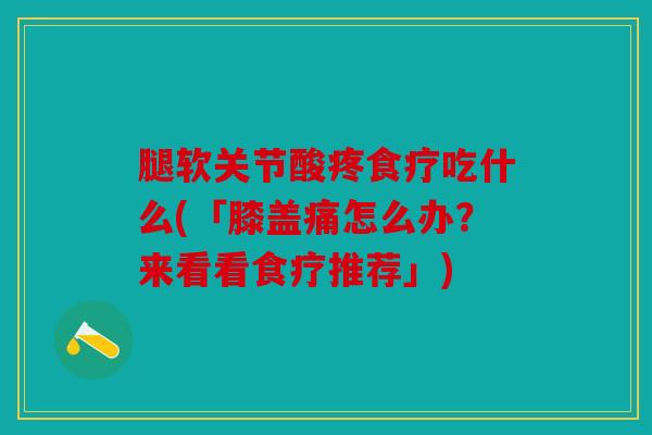 腿软关节酸疼食疗吃什么(「膝盖痛怎么办？来看看食疗推荐」)