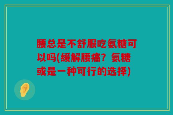 腰总是不舒服吃氨糖可以吗(缓解腰痛？氨糖或是一种可行的选择)
