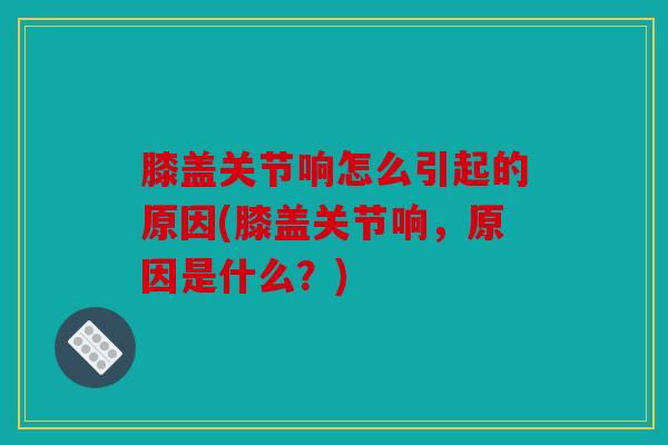膝盖关节响怎么引起的原因(膝盖关节响，原因是什么？)