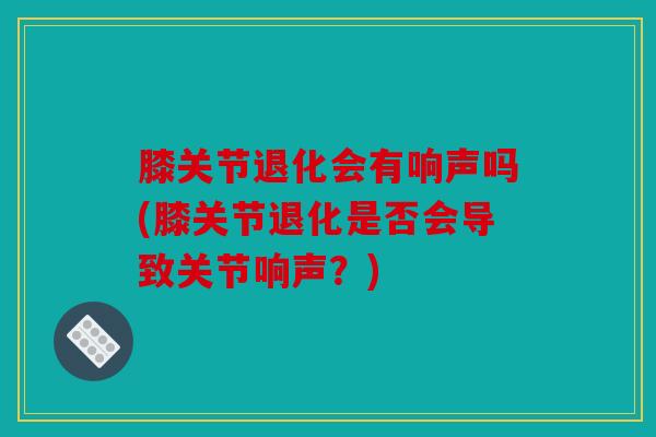 膝关节退化会有响声吗(膝关节退化是否会导致关节响声？)