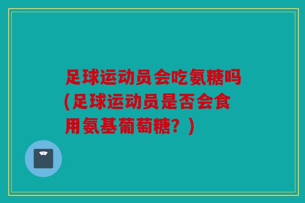 足球运动员会吃氨糖吗(足球运动员是否会食用氨基葡萄糖?) 足球运动员会吃氨糖吗(足球运动员是否会食用氨基葡萄糖?)