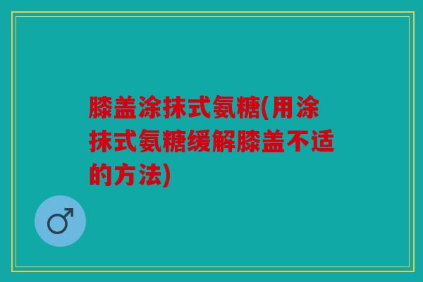 膝盖涂抹式氨糖(用涂抹式氨糖缓解膝盖不适的方法)