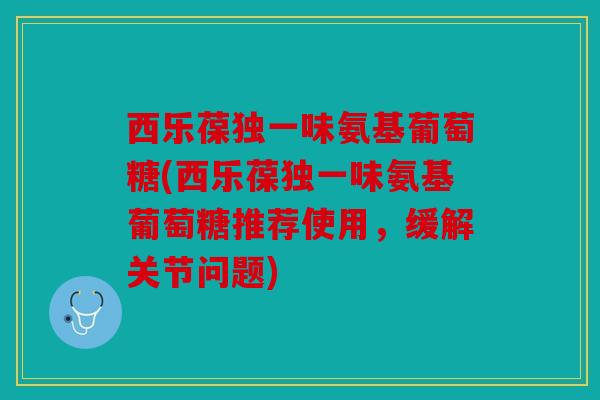 西乐葆独一味氨基葡萄糖(西乐葆独一味氨基葡萄糖推荐使用,缓解关节问题) 西乐葆独一味氨基葡萄糖(西乐葆独一味氨基葡萄糖推荐使用,缓解关节问题)